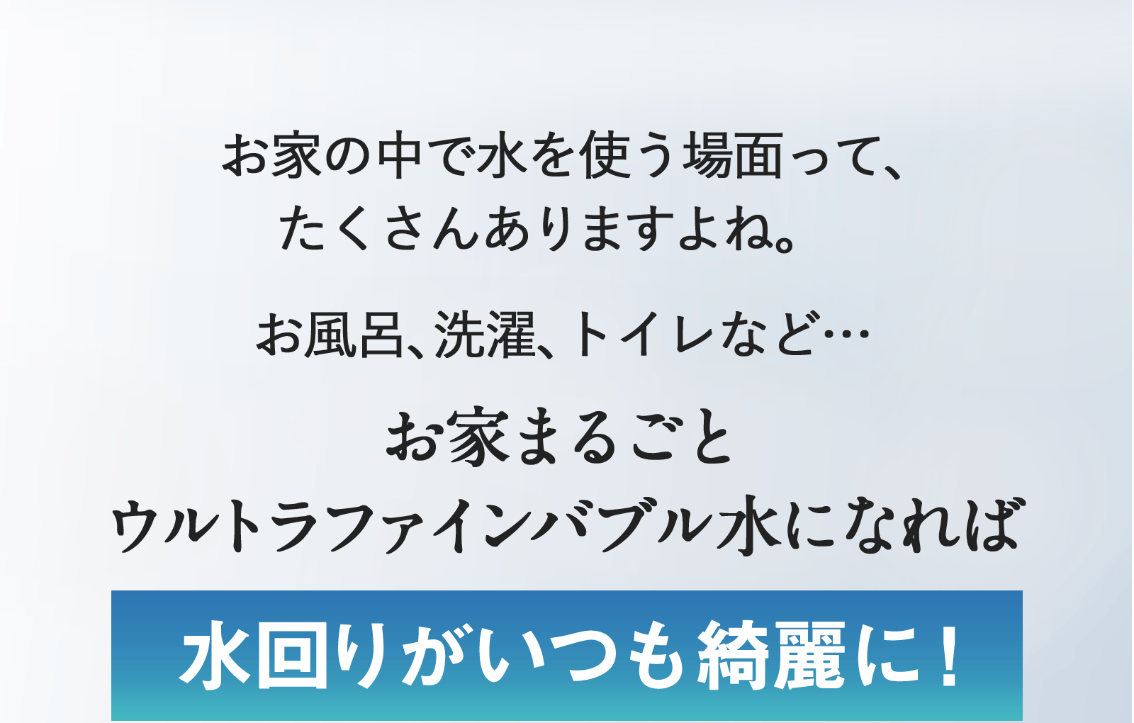 お家の中で水を使う場面って、たくさんありますよね。お風呂、選択、トイレなどお家まるごとウルトラファインバブル水になれば水回りがいつも綺麗に！