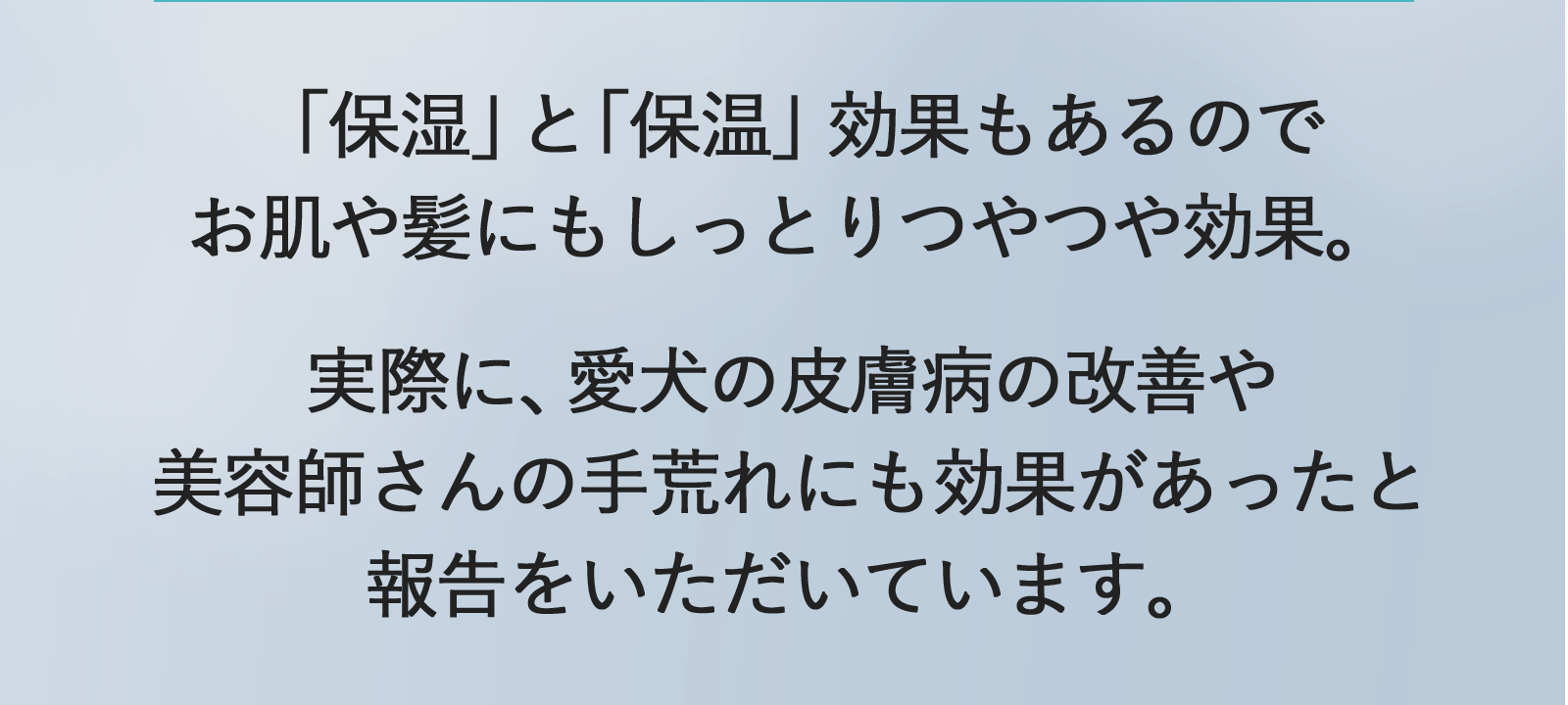 「保湿」と「保温」効果もあるのでお肌や髪にもしっとりつやつや効果。実際に、愛犬の皮膚病の改善や美容師さんの手荒れにも効果あったと報告をいただいています。
