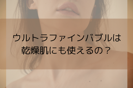 ウルトラファインバブルは乾燥肌にも使えるの？？