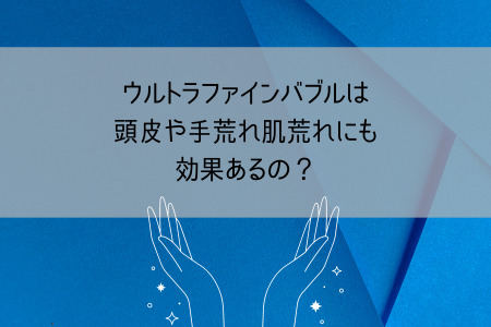 ウルトラファインバブルは頭皮や手荒れ肌荒れにも効果あるの?