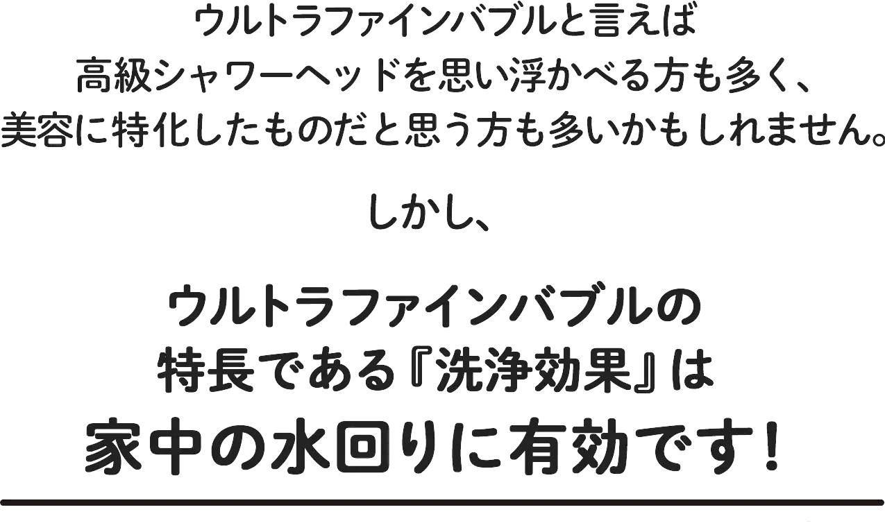 ウルトラファインバブルの特長である「洗浄効果」は家中の水回りに有効です