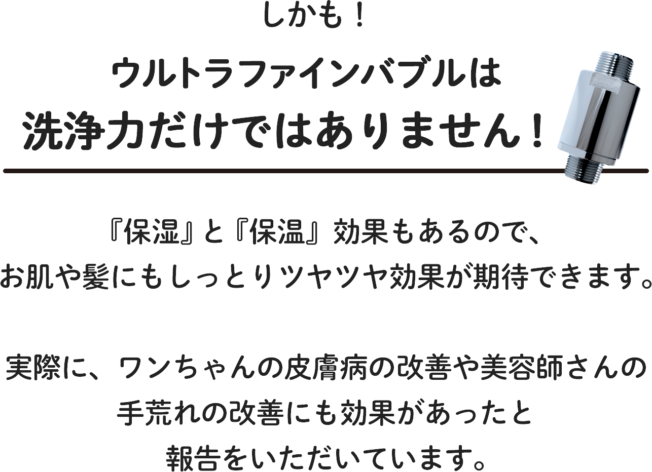 しかもウルトラファインバブルは洗浄力だけではなく、「保湿」「保温」効果もあるので、お肌や髪にもしっとりツヤツヤ効果が期待できます