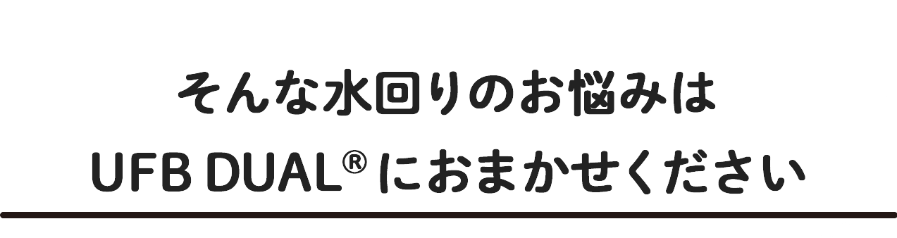 そんな水回りのお悩みはUFB DUALにおまかせください