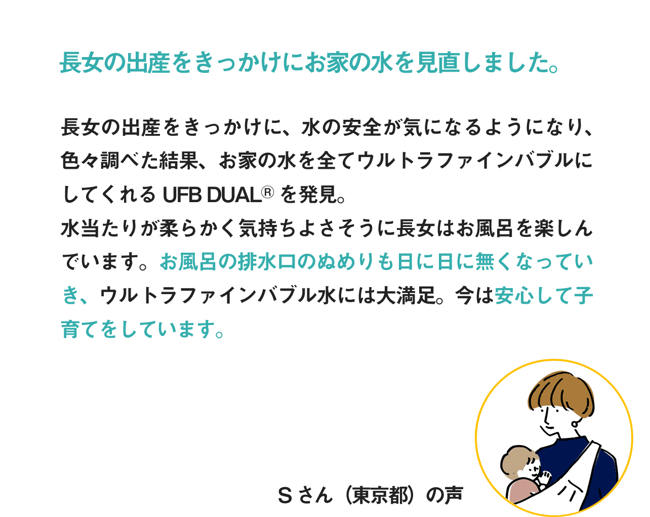 長女の出産をきっかけにお家の水を見直しました。お風呂の排水溝のぬめりも日に日になくなっていき、ウルトラファインバブル水には大満足。今は安心して子育てをしています。