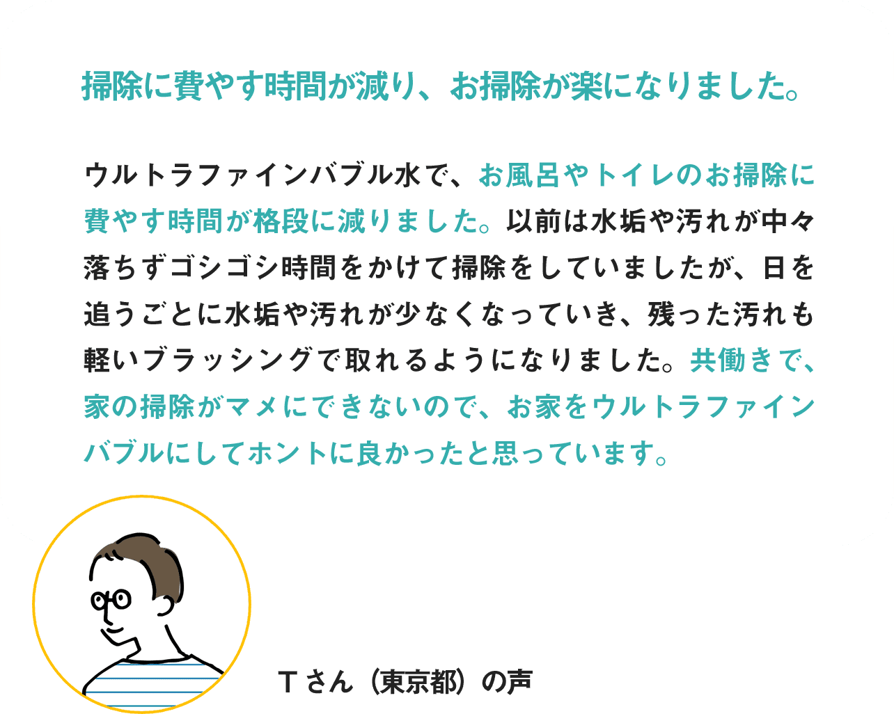 掃除に費やす時間が減り、お掃除が楽になりました。共働きで家の掃除がマメにできていないので、お家をウルトラファインバブル水にしてホントに良かったと思っています。